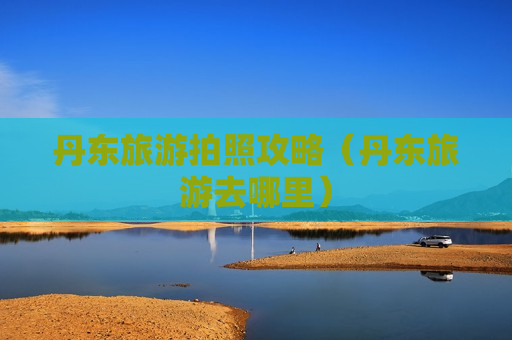 丹东旅游拍照攻略（丹东旅游去哪里）