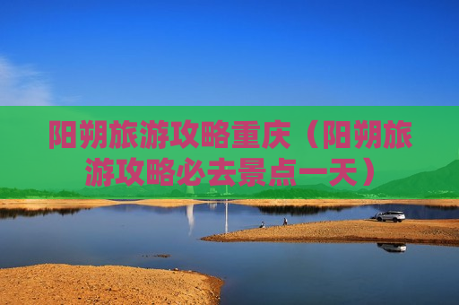 阳朔旅游攻略重庆（阳朔旅游攻略必去景点一天）