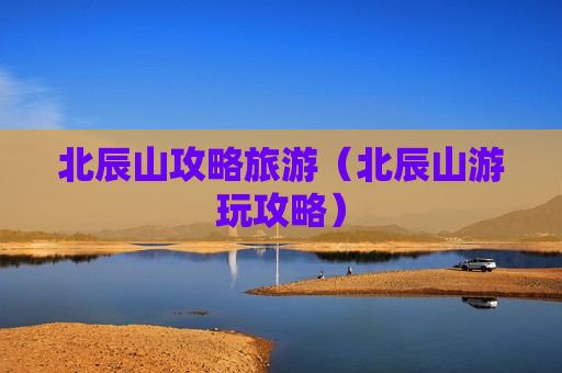 北辰山攻略旅游（北辰山游玩攻略）