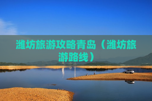 潍坊旅游攻略青岛（潍坊旅游路线）