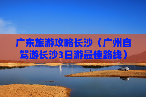 广东旅游攻略长沙（广州自驾游长沙3日游最佳路线）