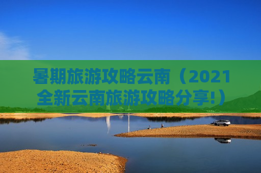 暑期旅游攻略云南（2021全新云南旅游攻略分享!）