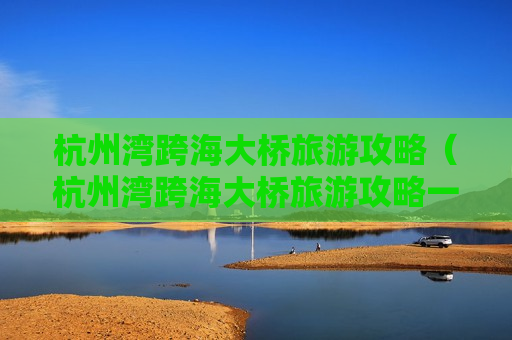 杭州湾跨海大桥旅游攻略（杭州湾跨海大桥旅游攻略一日游）