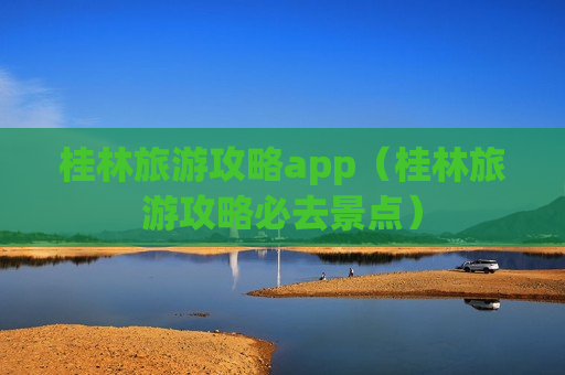 桂林旅游攻略app（桂林旅游攻略必去景点）