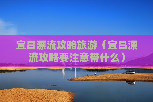 宜昌漂流攻略旅游（宜昌漂流攻略要注意带什么）