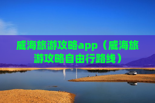 威海旅游攻略app（威海旅游攻略自由行路线）