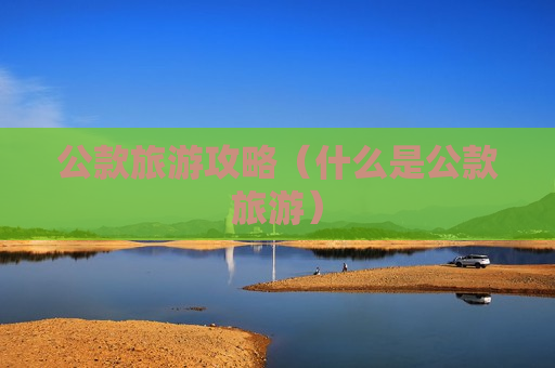 公款旅游攻略（什么是公款旅游）