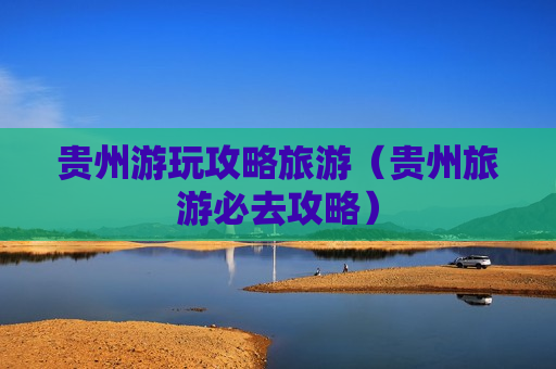 贵州游玩攻略旅游（贵州旅游必去攻略）