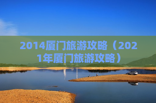 2014厦门旅游攻略（2021年厦门旅游攻略）