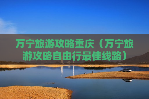 万宁旅游攻略重庆（万宁旅游攻略自由行最佳线路）