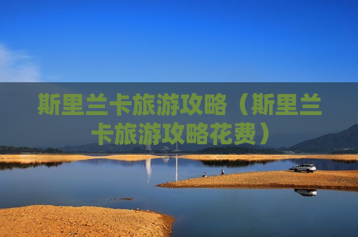 斯里兰卡旅游攻略（斯里兰卡旅游攻略花费）