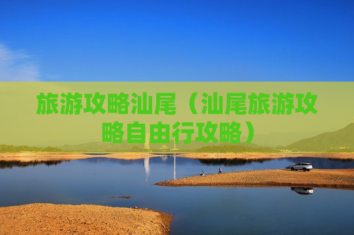 旅游攻略汕尾（汕尾旅游攻略自由行攻略）