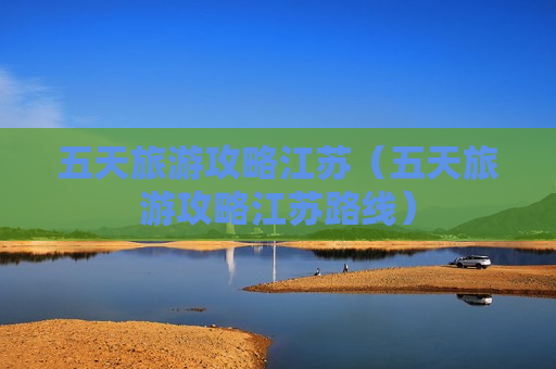 五天旅游攻略江苏（五天旅游攻略江苏路线）