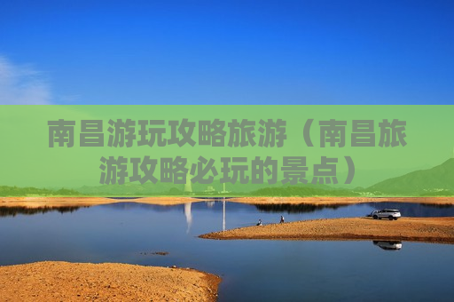 南昌游玩攻略旅游（南昌旅游攻略必玩的景点）