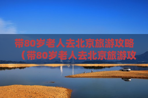 带80岁老人去北京旅游攻略（带80岁老人去北京旅游攻略路线）