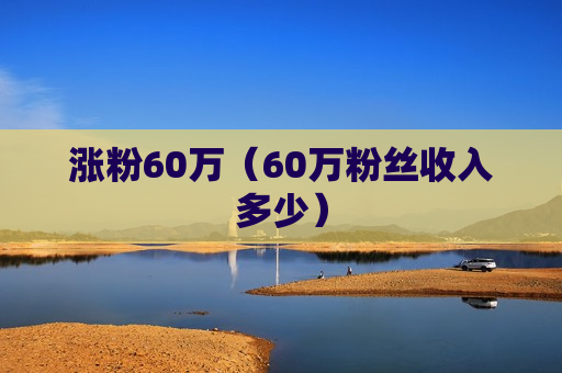 涨粉60万（60万粉丝收入多少）