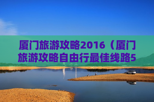 厦门旅游攻略2016（厦门旅游攻略自由行最佳线路5天）