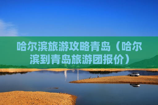 哈尔滨旅游攻略青岛（哈尔滨到青岛旅游团报价）