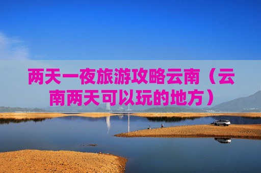 两天一夜旅游攻略云南（云南两天可以玩的地方）