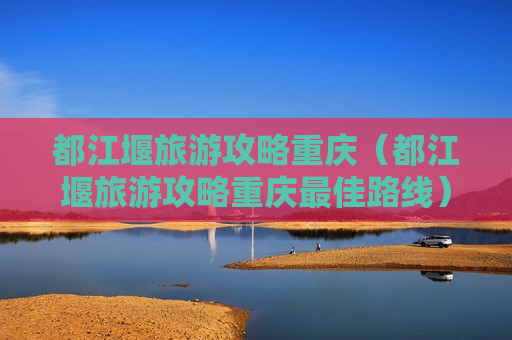 都江堰旅游攻略重庆（都江堰旅游攻略重庆最佳路线）