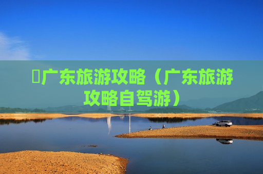 乸广东旅游攻略（广东旅游攻略自驾游）