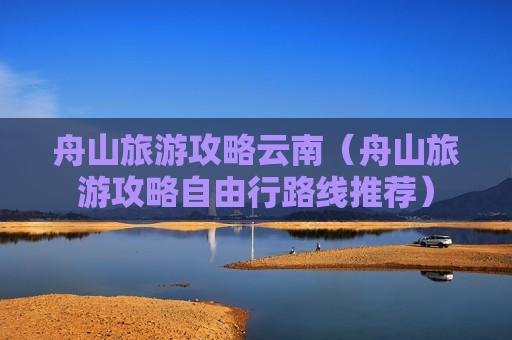 舟山旅游攻略云南（舟山旅游攻略自由行路线推荐）