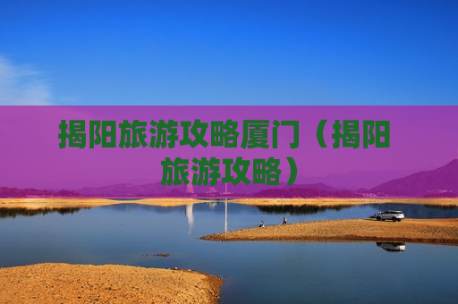 揭阳旅游攻略厦门（揭阳 旅游攻略）