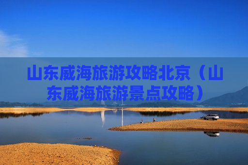 山东威海旅游攻略北京（山东威海旅游景点攻略）