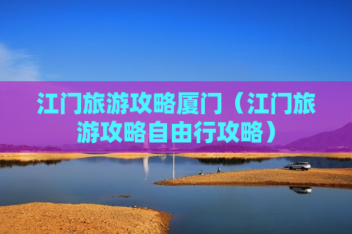 江门旅游攻略厦门（江门旅游攻略自由行攻略）