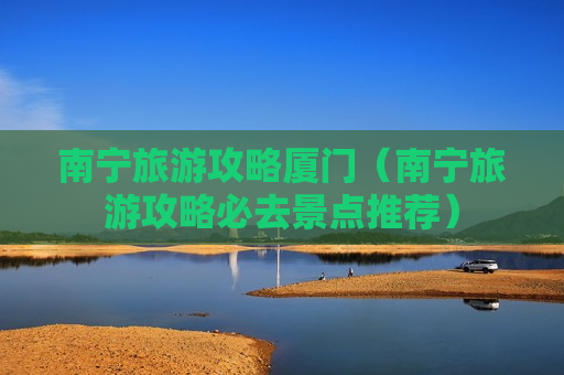 南宁旅游攻略厦门（南宁旅游攻略必去景点推荐）