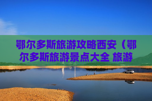 鄂尔多斯旅游攻略西安（鄂尔多斯旅游景点大全 旅游攻略）