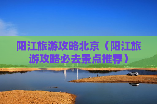 阳江旅游攻略北京（阳江旅游攻略必去景点推荐）