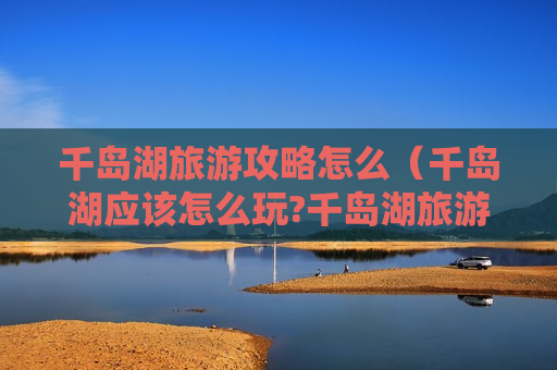 千岛湖旅游攻略怎么（千岛湖应该怎么玩?千岛湖旅游攻略）