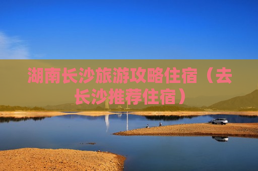 湖南长沙旅游攻略住宿（去长沙推荐住宿）