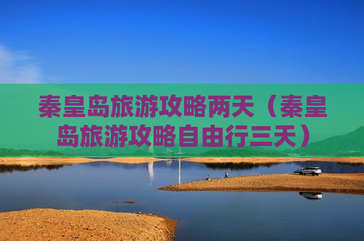 秦皇岛旅游攻略两天（秦皇岛旅游攻略自由行三天）