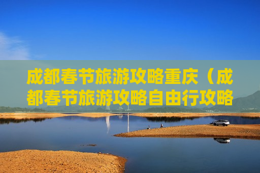 成都春节旅游攻略重庆（成都春节旅游攻略自由行攻略）