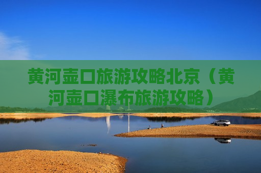 黄河壶口旅游攻略北京（黄河壶口瀑布旅游攻略）