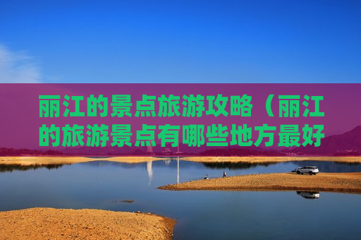 丽江的景点旅游攻略（丽江的旅游景点有哪些地方最好玩）