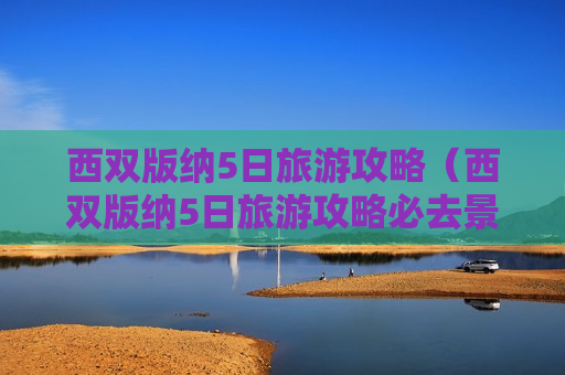 西双版纳5日旅游攻略（西双版纳5日旅游攻略必去景点）