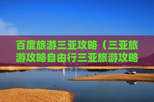 百度旅游三亚攻略（三亚旅游攻略自由行三亚旅游攻略）