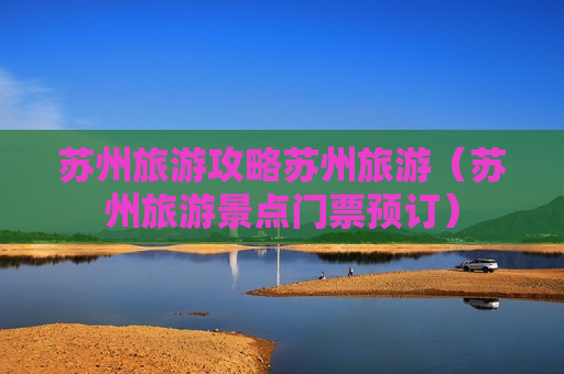 苏州旅游攻略苏州旅游（苏州旅游景点门票预订）