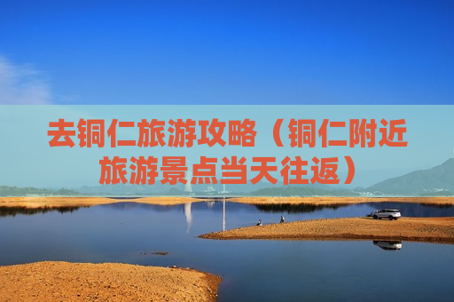 去铜仁旅游攻略（铜仁附近旅游景点当天往返）