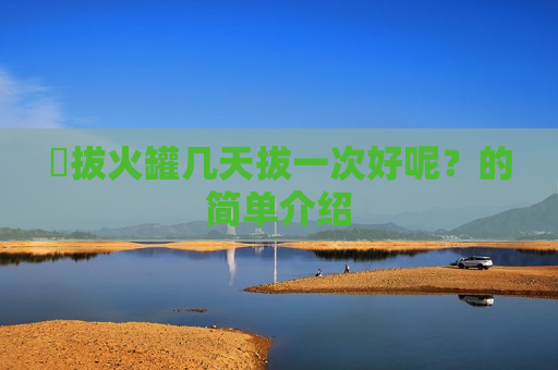 ​拔火罐几天拔一次好呢？的简单介绍