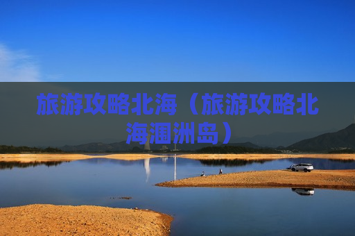 旅游攻略北海（旅游攻略北海涠洲岛）