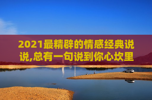 2021最精辟的情感经典说说,总有一句说到你心坎里！