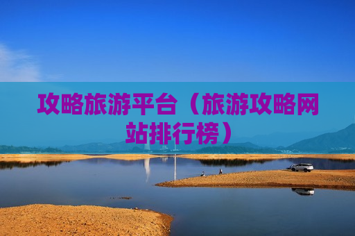 攻略旅游平台（旅游攻略网站排行榜）