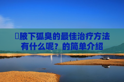 ​腋下狐臭的最佳治疗方法有什么呢？的简单介绍