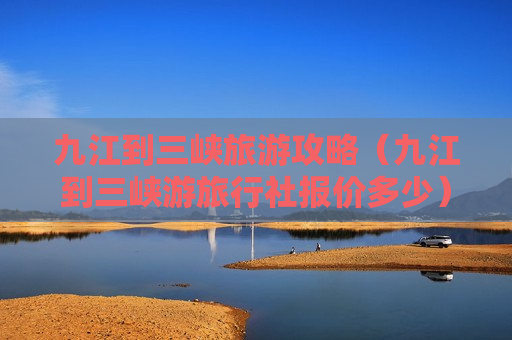 九江到三峡旅游攻略（九江到三峡游旅行社报价多少）