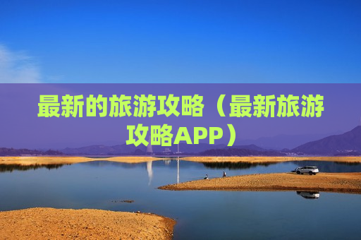 最新的旅游攻略（最新旅游攻略APP）