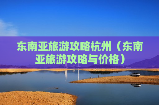 东南亚旅游攻略杭州（东南亚旅游攻略与价格）